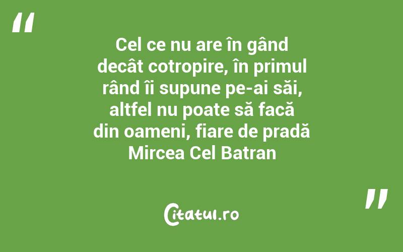 Cel ce nu are în gând decât cotropire, în primul rând îi supune pe-ai săi, altfel nu poate să facă din oameni, fiare de pradă Mircea Cel Batran
