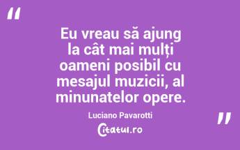 Eu vreau să ajung la cât mai mulţi oameni posibil cu mesajul muzicii, al minunatelor opere. Luciano Pavarotti...
