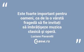Este foarte important pentru oameni, ca de la o vârstă fragedă să fie invitaţi să îmbrăţişeze muzica clasică şi operă. Luciano Pavarotti...