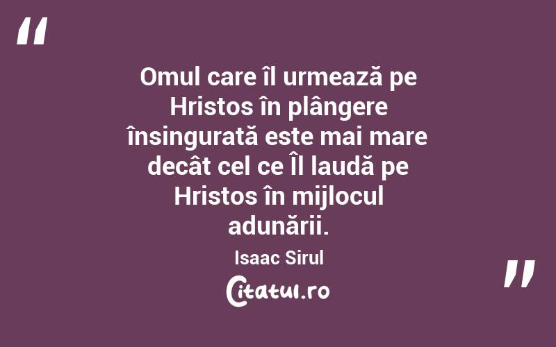 Omul care îl urmează pe Hristos în plângere însingurată este mai mare decât cel ce Îl laudă pe Hristos în mijlocul adunării. Isaac Sirul
