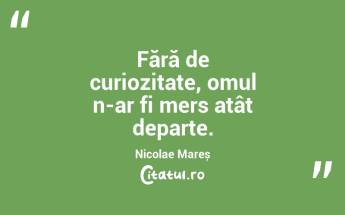 Fără de curiozitate, omul n-ar fi mers atât departe. Nicolae Mareș...