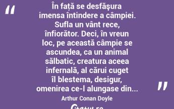  În faţă se desfăşura imensa întindere a câmpiei. Sufla un vânt rece, înfiorător. Deci, în vreun loc, pe această câmpie se ascundea, ca un animal sălbatic, creatura aceea infernală, al cărui cuget îl blestema, desigur, omenirea ce-l alungase din... Arthur Conan Doyle...
