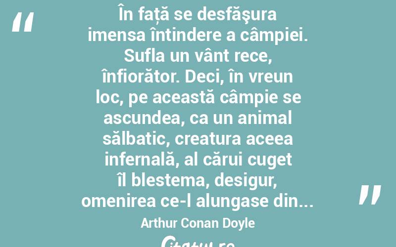  În faţă se desfăşura imensa întindere a câmpiei. Sufla un vânt rece, înfiorător. Deci, în vreun loc, pe această câmpie se ascundea, ca un animal sălbatic, creatura aceea infernală, al cărui cuget îl blestema, desigur, omenirea ce-l alungase din... Arthur Conan Doyle
