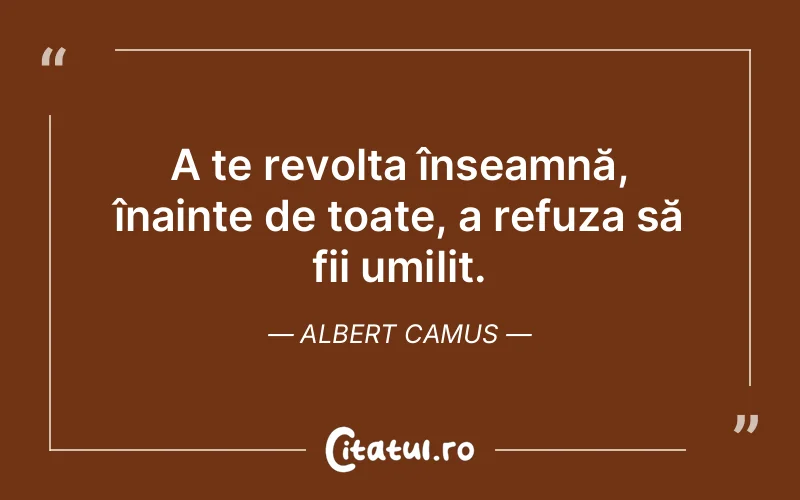 A te revolta înseamnă, înainte de toate, a refuza să fii umilit. Albert Camus