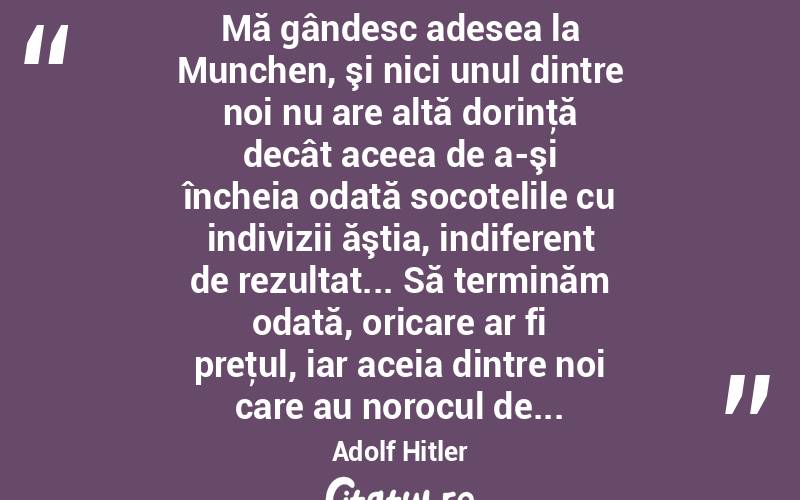  Mă gândesc adesea la Munchen, şi nici unul dintre noi nu are altă dorinţă decât aceea de a-şi încheia odată socotelile cu indivizii ăştia, indiferent de rezultat... Să terminăm odată, oricare ar fi preţul, iar aceia dintre noi care au norocul de... Adolf Hitler
