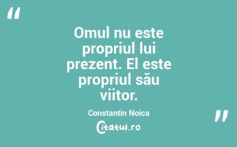 Omul nu este propriul lui prezent. El este propriul său viitor. Constantin Noica...