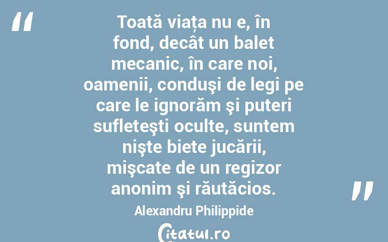 Toată viaţa nu e, în fond, decât un balet mecanic, în care noi, oamenii, conduşi de legi pe care le ignorăm şi puteri sufleteşti oculte, suntem nişte biete jucării, mişcate de un regizor anonim şi răutăcios. Alexandru Philippide
