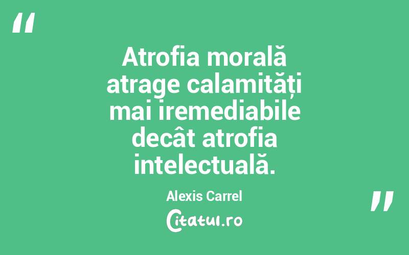 Atrofia morală atrage calamităţi mai iremediabile decât atrofia intelectuală. Alexis Carrel

