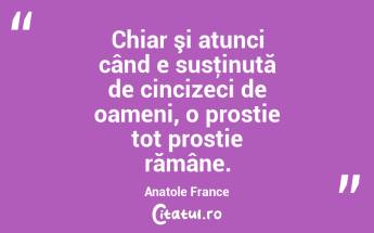 Chiar şi atunci când e susţinută de cincizeci de oameni, o prostie tot prostie rămâne. Anatole France...