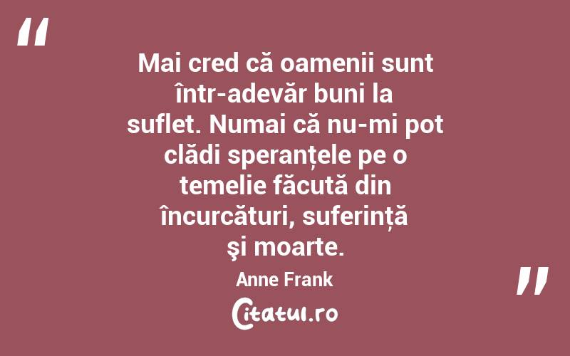 Mai cred că oamenii sunt într-adevăr buni la suflet. Numai că nu-mi pot clădi speranţele pe o temelie făcută din încurcături, suferinţă şi moarte. Anne Frank