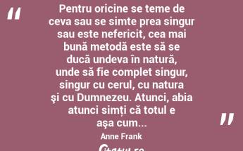  Pentru oricine se teme de ceva sau se simte prea singur sau este nefericit, cea mai bună metodă este să se ducă undeva în natură, unde să fie complet singur, singur cu cerul, cu natura şi cu Dumnezeu. Atunci, abia atunci simţi că totul e aşa cum... Anne Frank...