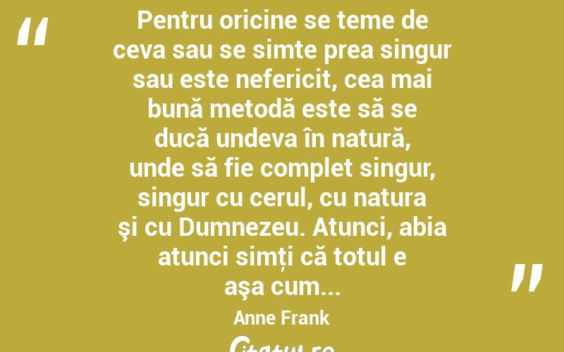  Pentru oricine se teme de ceva sau se simte prea singur sau este nefericit, cea mai bună metodă este să se ducă undeva în natură, unde să fie complet singur, singur cu cerul, cu natura şi cu Dumnezeu. Atunci, abia atunci simţi că totul e aşa cum... Anne Frank