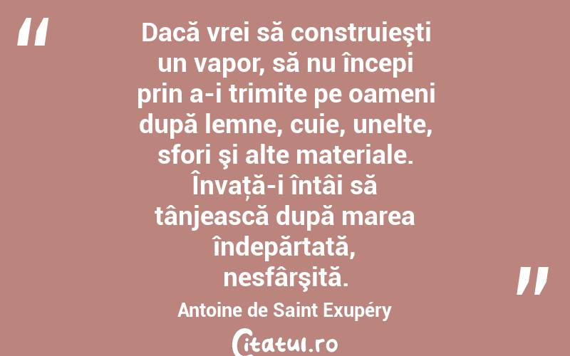Dacă vrei să construieşti un vapor, să nu începi prin a-i trimite pe oameni după lemne, cuie, unelte, sfori şi alte materiale. Învaţă-i întâi să tânjească după marea îndepărtată, nesfârşită. Antoine de Saint Exupéry