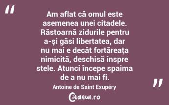 Am aflat că omul este asemenea unei citadele. Răstoarnă zidurile pentru a-şi găsi libertatea, dar nu mai e decât fortăreaţa nimicită, deschisă înspre stele. Atunci începe spaima de a nu mai fi. Antoine de Saint Exupéry...