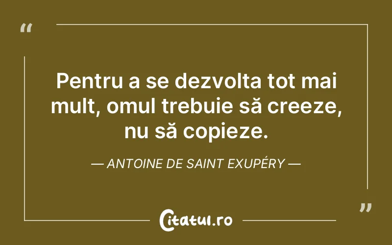 Pentru a se dezvolta tot mai mult, omul trebuie să creeze, nu să copieze. Antoine de Saint Exupéry