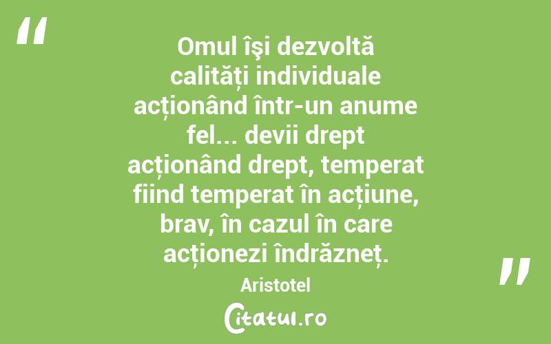 Omul îşi dezvoltă calităţi individuale acţionând într-un anume fel... devii drept acţionând drept, temperat fiind temperat în acţiune, brav, în cazul în care acţionezi îndrăzneţ. Aristotel