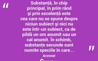  Substanţă, în chip principal, în prim rând şi prin excelenţă este cea care nu se spune despre niciun subiect şi nici nu este într-un subiect, ca de pildă un om anumit sau un cal anumit. În schimb, substanţe secunde sunt numite speciile în care... Aristotel...