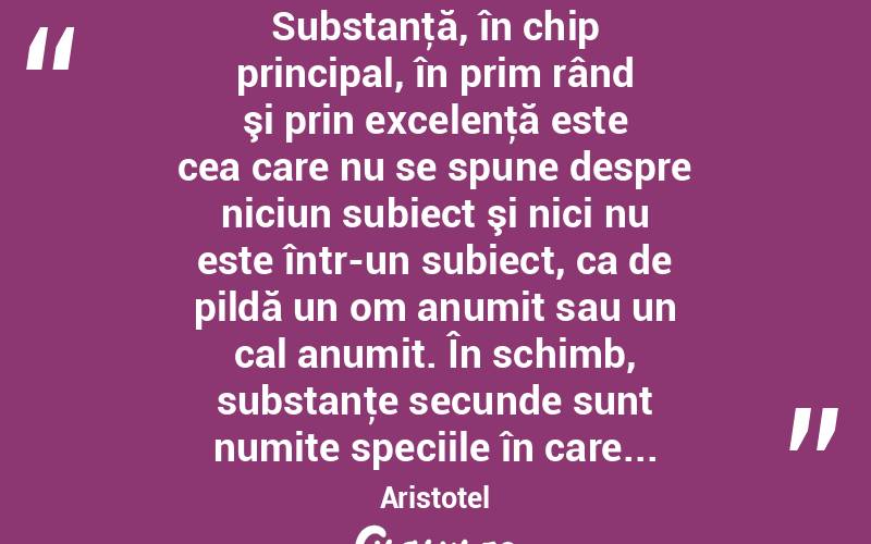  Substanţă, în chip principal, în prim rând şi prin excelenţă este cea care nu se spune despre niciun subiect şi nici nu este într-un subiect, ca de pildă un om anumit sau un cal anumit. În schimb, substanţe secunde sunt numite speciile în care... Aristotel
