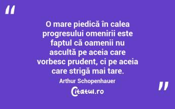 O mare piedică în calea progresului omenirii este faptul că oamenii nu ascultă pe aceia care vorbesc prudent, ci pe aceia care strigă mai tare. Arthur Schopenhauer...