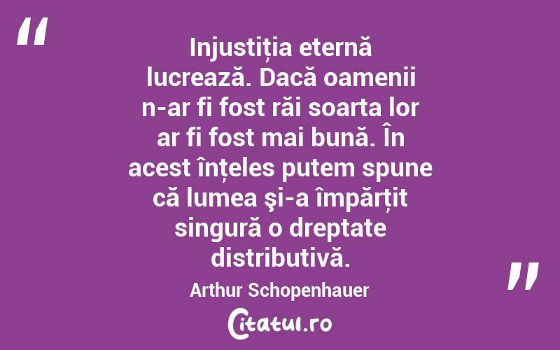Injustiţia eternă lucrează. Dacă oamenii n-ar fi fost răi soarta lor ar fi fost mai bună. În acest înţeles putem spune că lumea şi-a împărţit singură o dreptate distributivă. Arthur Schopenhauer
