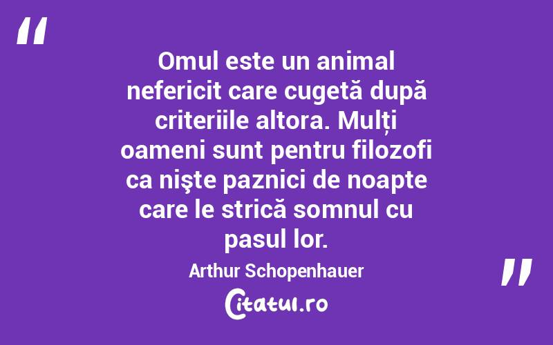 Omul este un animal nefericit care cugetă după criteriile altora. Mulţi oameni sunt pentru filozofi ca nişte paznici de noapte care le strică somnul cu pasul lor. Arthur Schopenhauer
