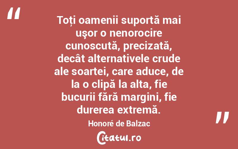 Toţi oamenii suportă mai uşor o nenorocire cunoscută, precizată, decât alternativele crude ale soartei, care aduce, de la o clipă la alta, fie bucurii fără margini, fie durerea extremă. Honoré de Balzac
