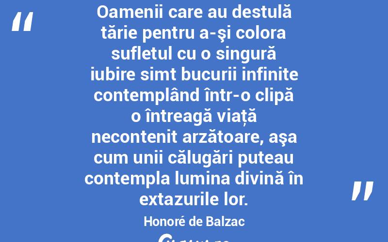  Oamenii care au destulă tărie pentru a-şi colora sufletul cu o singură iubire simt bucurii infinite contemplând într-o clipă o întreagă viaţă necontenit arzătoare, aşa cum unii călugări puteau contempla lumina divină în extazurile lor. Honoré de Balzac
