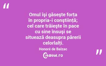 Omul îşi găseşte forţa în propria-i conştiinţă; cel care trăieşte în pace cu sine însuşi se situează deasupra părerii celorlalţi. Honoré de Balzac...