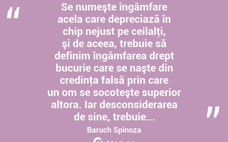  Se numeşte îngâmfare acela care depreciază în chip nejust pe ceilalţi, şi de aceea, trebuie să definim îngâmfarea drept bucurie care se naşte din credinţa falsă prin care un om se socoteşte superior altora. Iar desconsiderarea de sine, trebuie... Baruch Spinoza