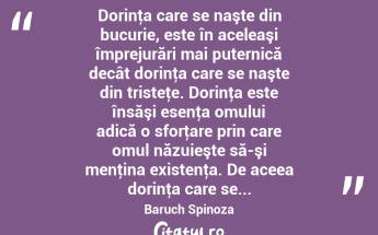  Dorinţa care se naşte din bucurie, este în aceleaşi împrejurări mai puternică decât dorinţa care se naşte din tristeţe. Dorinţa este însăşi esenţa omului adică o sforţare prin care omul năzuieşte să-şi menţina existenţa. De aceea dorinţa care se... Baruch Spinoza...