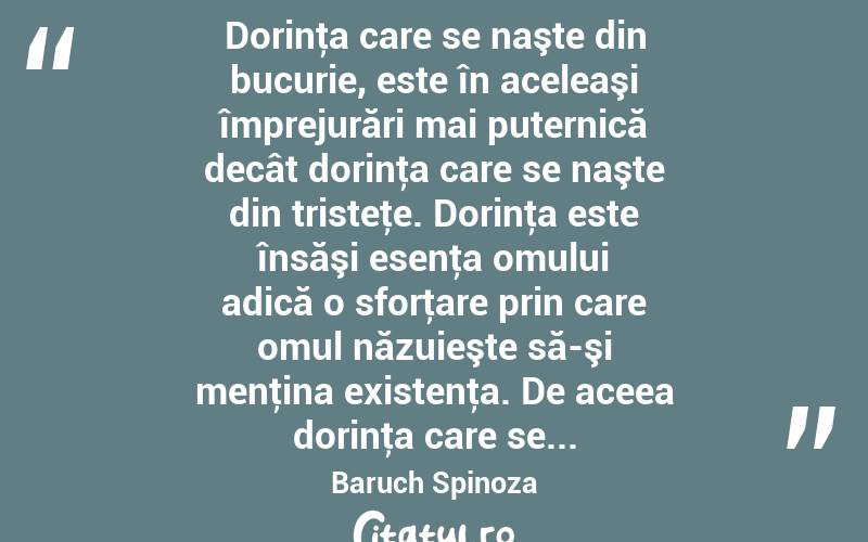  Dorinţa care se naşte din bucurie, este în aceleaşi împrejurări mai puternică decât dorinţa care se naşte din tristeţe. Dorinţa este însăşi esenţa omului adică o sforţare prin care omul năzuieşte să-şi menţina existenţa. De aceea dorinţa care se... Baruch Spinoza