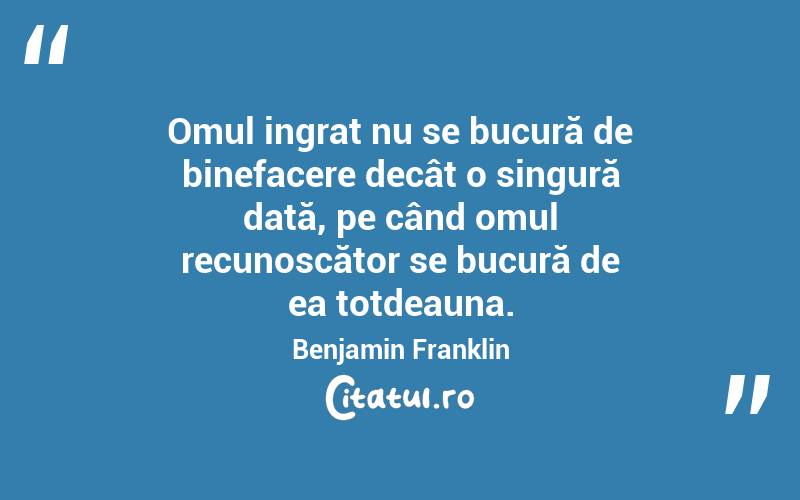  Omul ingrat nu se bucură de binefacere decât o singură dată, pe când omul recunoscător se bucură de ea totdeauna. Benjamin Franklin

