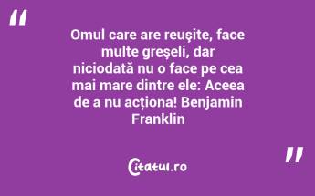 Omul care are reuşite, face multe greşeli, dar niciodată nu o face pe cea mai mare dintre ele: Aceea de a nu acţiona! Benjamin Franklin...