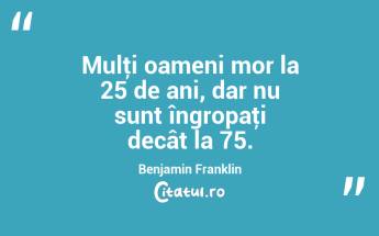 Mulţi oameni mor la 25 de ani, dar nu sunt îngropaţi decât la 75. Benjamin Franklin...