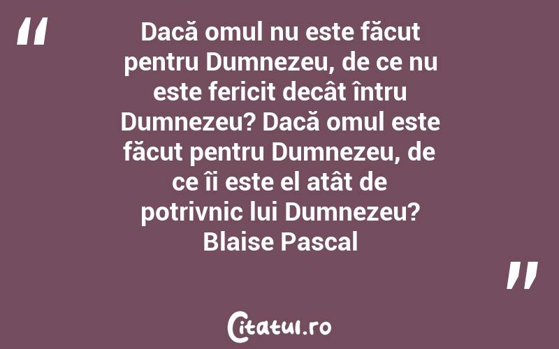 Dacă omul nu este făcut pentru Dumnezeu, de ce nu este fericit decât întru Dumnezeu? Dacă omul este făcut pentru Dumnezeu, de ce îi este el atât de potrivnic lui Dumnezeu? Blaise Pascal

