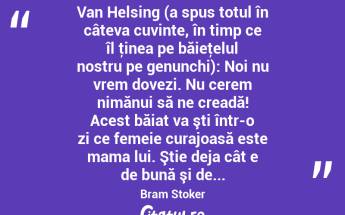  Van Helsing (a spus totul în câteva cuvinte, în timp ce îl ţinea pe băieţelul nostru pe genunchi): Noi nu vrem dovezi. Nu cerem nimănui să ne creadă! Acest băiat va şti într-o zi ce femeie curajoasă este mama lui. Ştie deja cât e de bună şi de... Bram Stoker...