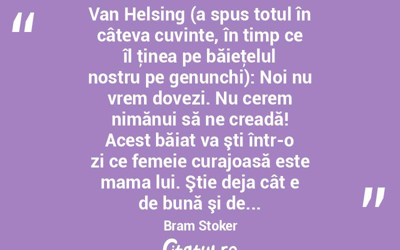  Van Helsing (a spus totul în câteva cuvinte, în timp ce îl ţinea pe băieţelul nostru pe genunchi): Noi nu vrem dovezi. Nu cerem nimănui să ne creadă! Acest băiat va şti într-o zi ce femeie curajoasă este mama lui. Ştie deja cât e de bună şi de... Bram Stoker
