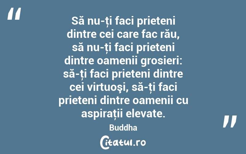 Să nu-ţi faci prieteni dintre cei care fac rău, să nu-ţi faci prieteni dintre oamenii grosieri: să-ţi faci prieteni dintre cei virtuoşi, să-ţi faci prieteni dintre oamenii cu aspiraţii elevate. Buddha