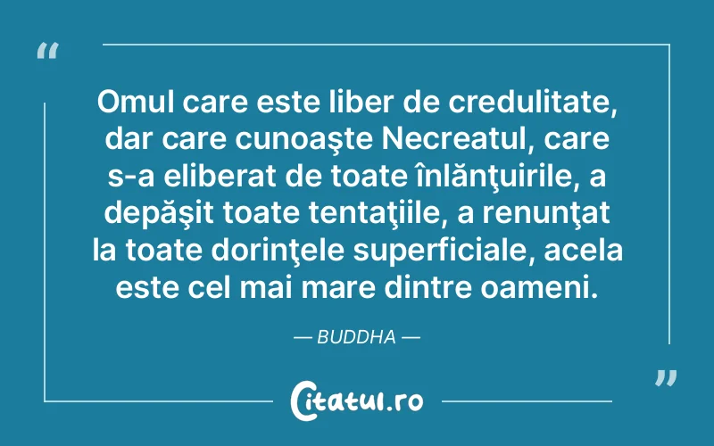 Omul care este liber de credulitate, dar care cunoaşte Necreatul, care s-a eliberat de toate înlănţuirile, a depăşit toate tentaţiile, a renunţat la toate dorinţele superficiale, acela este cel mai mare dintre oameni. Buddha