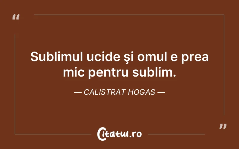 Sublimul ucide şi omul e prea mic pentru sublim. Calistrat Hogas