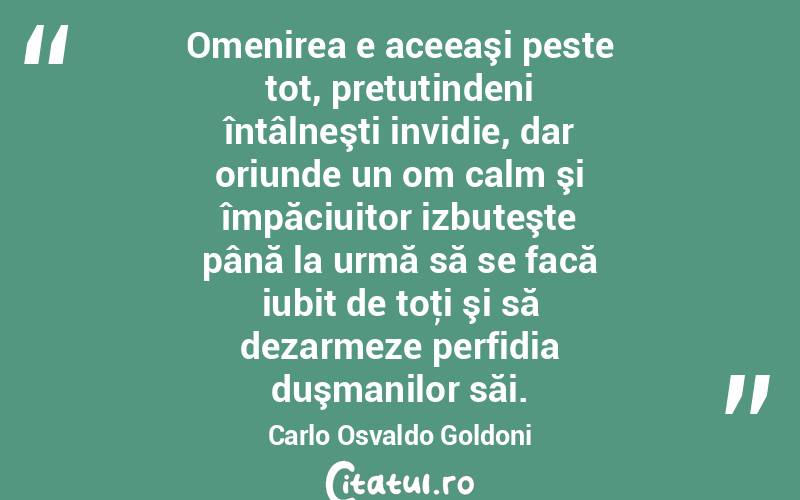 Omenirea e aceeaşi peste tot, pretutindeni întâlneşti invidie, dar oriunde un om calm şi împăciuitor izbuteşte până la urmă să se facă iubit de toţi şi să dezarmeze perfidia duşmanilor săi. Carlo Osvaldo Goldoni
