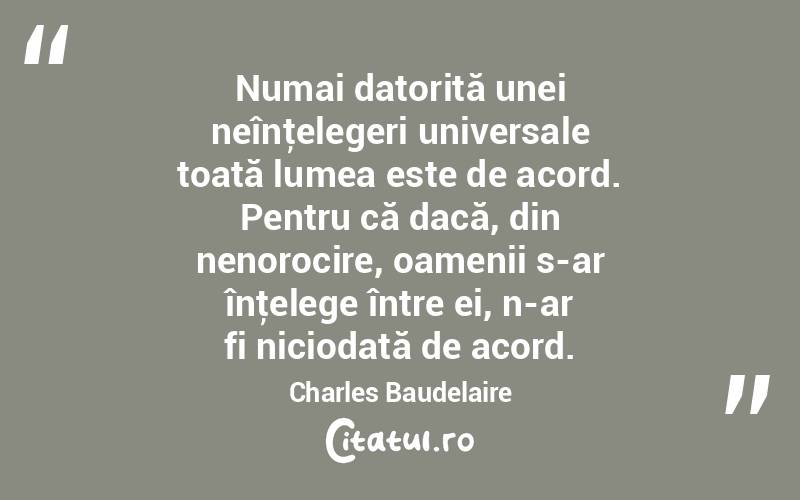 Numai datorită unei neînţelegeri universale toată lumea este de acord. Pentru că dacă, din nenorocire, oamenii s-ar înţelege între ei, n-ar fi niciodată de acord. Charles Baudelaire
