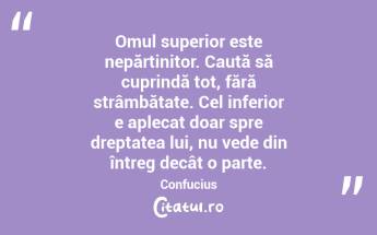 Omul superior este nepărtinitor. Caută să cuprindă tot, fără strâmbătate. Cel inferior e aplecat doar spre dreptatea lui, nu vede din întreg decât o parte. Confucius...