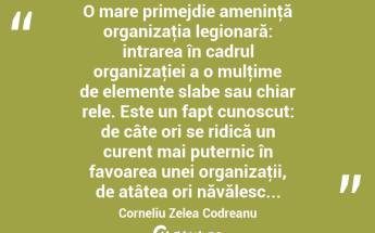  O mare primejdie ameninţă organizaţia legionară: intrarea în cadrul organizaţiei a o mulţime de elemente slabe sau chiar rele. Este un fapt cunoscut: de câte ori se ridică un curent mai puternic în favoarea unei organizaţii, de atâtea ori năvălesc... Corneliu Zelea Codreanu...