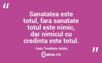 Sanatatea este totul, fara sanatate totul este nimic, dar nimicul cu credinta este totul.-Ioan Teodosiu Ionita...
