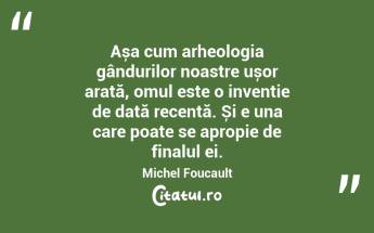 Așa cum arheologia gândurilor noastre ușor arată, omul este o invenție de dată recentă. Și e una care poate se apropie de finalul ei. Michel Foucault...