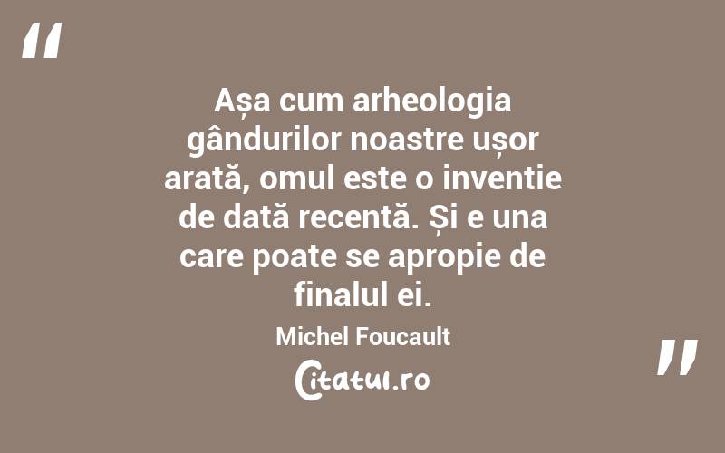 Așa cum arheologia gândurilor noastre ușor arată, omul este o invenție de dată recentă. Și e una care poate se apropie de finalul ei. Michel Foucault
