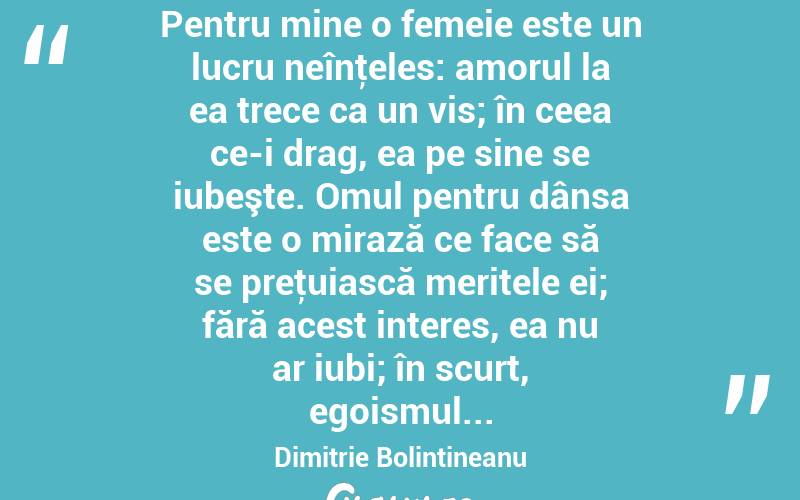  Pentru mine o femeie este un lucru neînţeles: amorul la ea trece ca un vis; în ceea ce-i drag, ea pe sine se iubeşte. Omul pentru dânsa este o mirază ce face să se preţuiască meritele ei; fără acest interes, ea nu ar iubi; în scurt, egoismul... Dimitrie Bolintineanu
