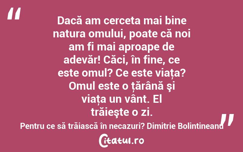 Dacă am cerceta mai bine natura omului, poate că noi am fi mai aproape de adevăr! Căci, în fine, ce este omul? Ce este viaţa? Omul este o ţărână şi viaţa un vânt. El trăieşte o zi. Pentru ce să trăiască în necazuri? Dimitrie Bolintineanu