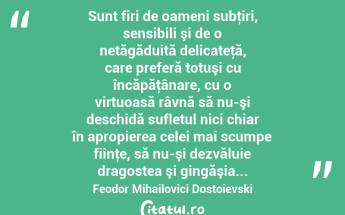  Sunt firi de oameni subţiri, sensibili şi de o netăgăduită delicateţă, care preferă totuşi cu încăpăţânare, cu o virtuoasă râvnă să nu-şi deschidă sufletul nici chiar în apropierea celei mai scumpe fiinţe, să nu-şi dezvăluie dragostea şi gingăşia... Feodor Mihailovici Dostoievski...
